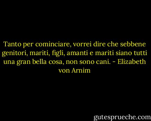 Tanto per cominciare, vorrei dire che sebbene genitori, mariti, figli, amanti e mariti siano tutti una gran bella cosa, non sono cani. - Elizabeth von Arnim