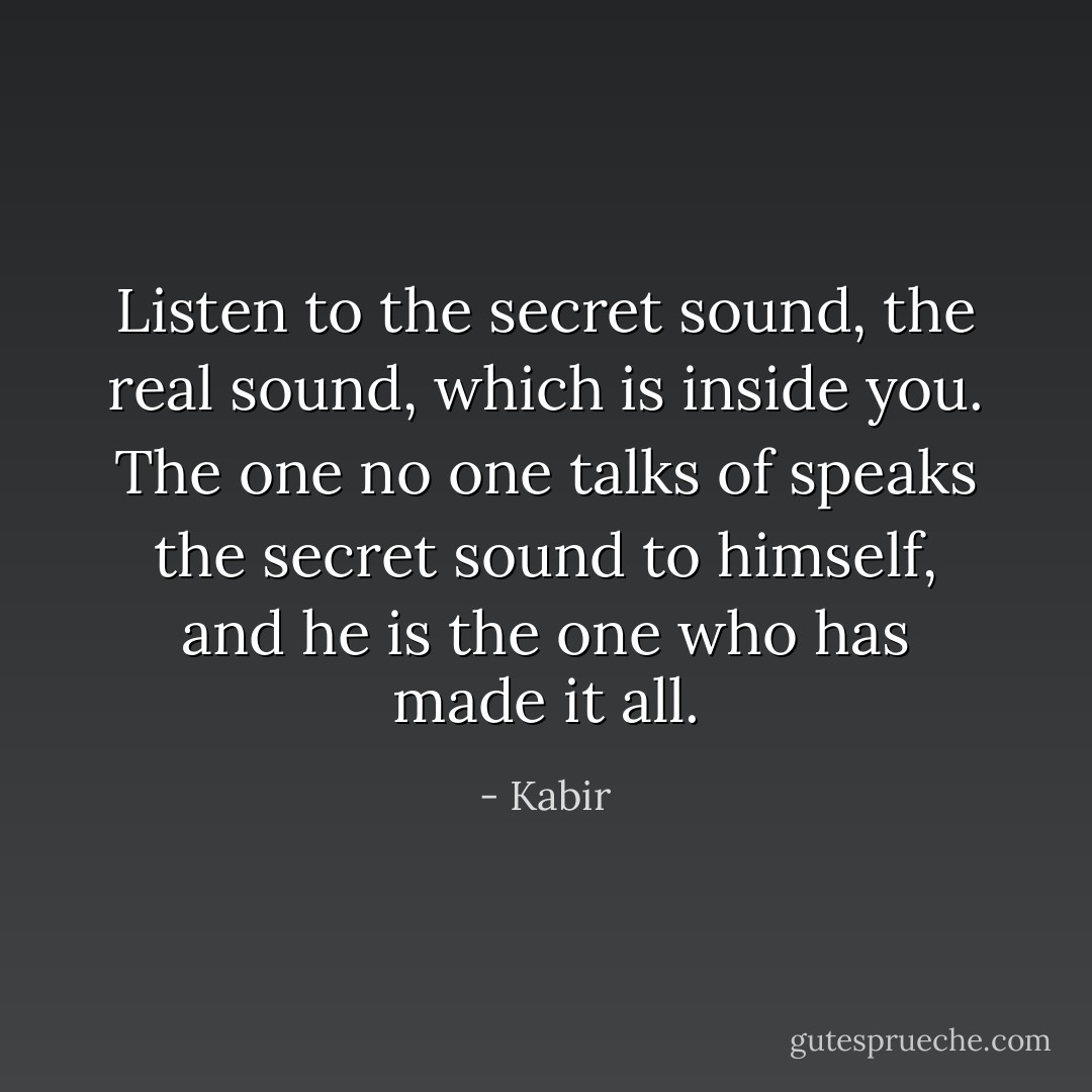 Listen to the secret sound, the real sound, which is inside you. The one no one talks of speaks the secret sound to himself, and he is the one who has made it all. - Kabir