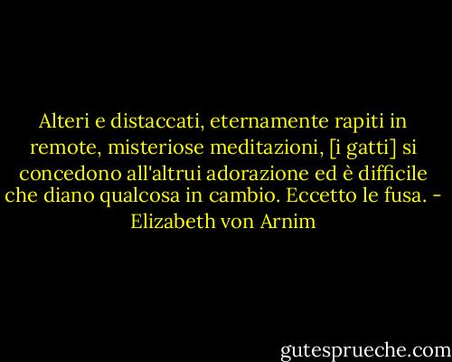 Alteri e distaccati, eternamente rapiti in remote, misteriose meditazioni, [i gatti] si concedono all'altrui adorazione ed è difficile che diano qualcosa in cambio. Eccetto le fusa. - Elizabeth von Arnim
