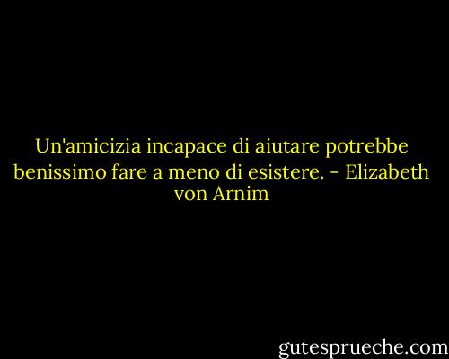 Un'amicizia incapace di aiutare potrebbe benissimo fare a meno di esistere. - Elizabeth von Arnim