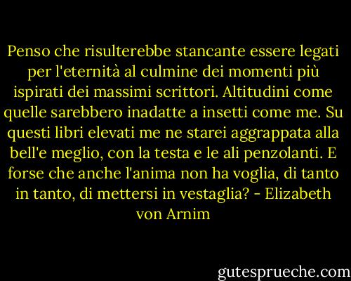 Penso che risulterebbe stancante essere legati per l'eternità al culmine dei momenti più ispirati dei massimi scrittori. Altitudini come quelle sarebbero inadatte a insetti come me. Su questi libri elevati me ne starei aggrappata alla bell'e meglio, con la testa e le ali penzolanti. E forse che anche l'anima non ha voglia, di tanto in tanto, di mettersi in vestaglia? - Elizabeth von Arnim