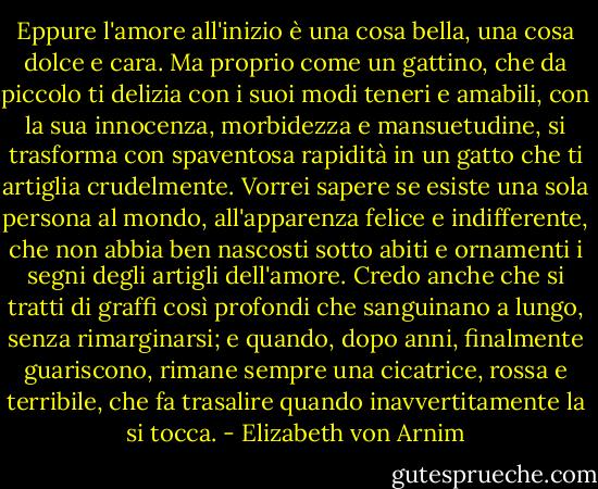 Eppure l'amore all'inizio è una cosa bella, una cosa dolce e cara. Ma proprio come un gattino, che da piccolo ti delizia con i suoi modi teneri e amabili, con la sua innocenza, morbidezza e mansuetudine, si trasforma con spaventosa rapidità in un gatto che ti artiglia crudelmente. Vorrei sapere se esiste una sola persona al mondo, all'apparenza felice e indifferente, che non abbia ben nascosti sotto abiti e ornamenti i segni degli artigli dell'amore. Credo anche che si tratti di graffi così profondi che sanguinano a lungo, senza rimarginarsi; e quando, dopo anni, finalmente guariscono, rimane sempre una cicatrice, rossa e terribile, che fa trasalire quando inavvertitamente la si tocca. - Elizabeth von Arnim