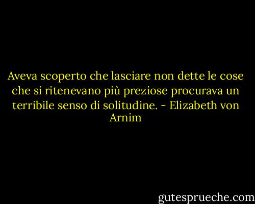 Aveva scoperto che lasciare non dette le cose che si ritenevano più preziose procurava un terribile senso di solitudine. - Elizabeth von Arnim