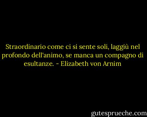 Straordinario come ci si sente soli, laggiù nel profondo dell'animo, se manca un compagno di esultanze. - Elizabeth von Arnim