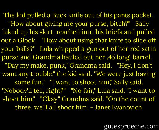 The kid pulled a Buck knife out of his pants pocket. "How about giving me your purse, bitch?" <br /><br />Sally hiked up his skirt, reached into his briefs and pulled out a Glock. <br /><br />"How about using that knife to slice off your balls?" <br /><br />Lula whipped a gun out of her red satin purse and Grandma hauled out her .45 long-barrel. <br /><br />"Day my make, punk," Grandma said. <br /><br />"Hey, I don't want any trouble," the kid said. "We were just having some fun." <br /><br />"I want to shoot him," Sally said. "Nobody'll tell, right?" <br /><br />"No fair," Lula said. "I want to shoot him." <br /><br />"Okay," Grandma said. "On the count of three, we'll all shoot him. - Janet Evanovich
