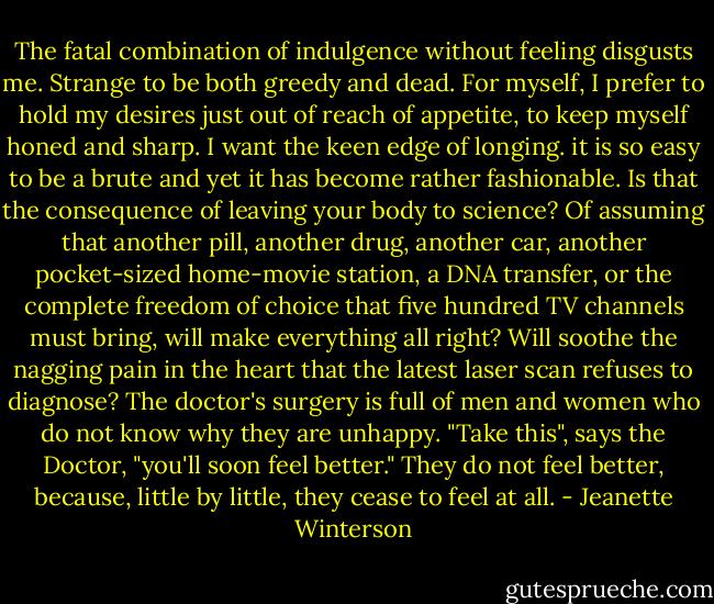 The fatal combination of indulgence without feeling disgusts me. Strange to be both greedy and dead. For myself, I prefer to hold my desires just out of reach of appetite, to keep myself honed and sharp. I want the keen edge of longing. it is so easy to be a brute and yet it has become rather fashionable. Is that the consequence of leaving your body to science? Of assuming that another pill, another drug, another car, another pocket-sized home-movie station, a DNA transfer, or the complete freedom of choice that five hundred TV channels must bring, will make everything all right? Will soothe the nagging pain in the heart that the latest laser scan refuses to diagnose? The doctor's surgery is full of men and women who do not know why they are unhappy. "Take this", says the Doctor, "you'll soon feel better." They do not feel better, because, little by little, they cease to feel at all. - Jeanette Winterson