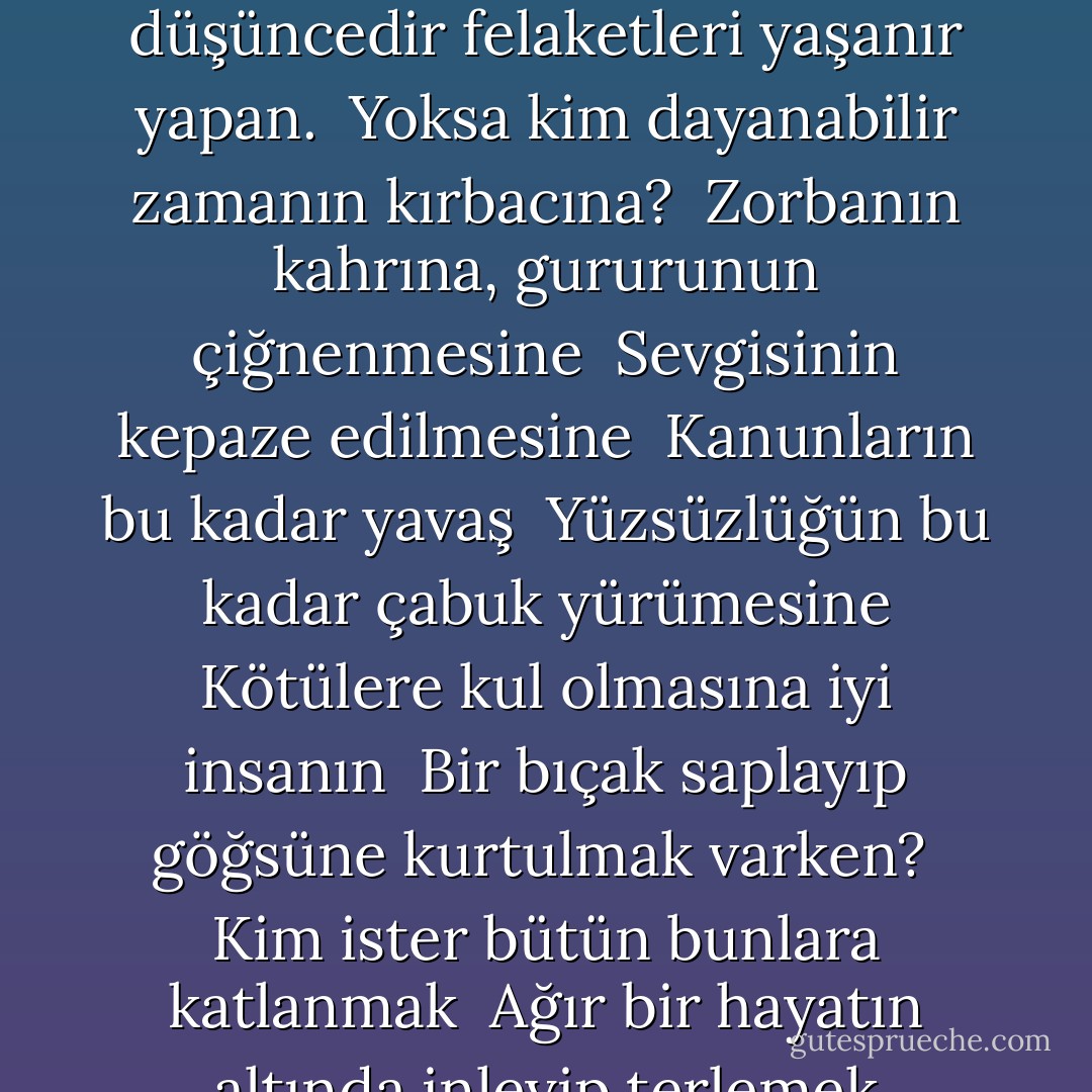 Olmak ya da olmamak, işte bütün mesele bu!<br />Düşüncemizin katlanması mı güzel <br />Zalim kaderin yumruklarına, oklarına <br />Yoksa diretip bela denizlerine karşı <br />Dur, yeter demesi mi?<br />Ölmek, uyumak sadece!<br />Düşünün ki uyumakla yalnız <br />Bitebilir bütün acıları yüreğin, <br />Çektiği bütün kahırlar insanoğlunun. <br />Uyumak, ama düş görebilirsin uykuda, o kötü. <br />Çünkü, o ölüm uykularında<br />Sıyrıldığımız zaman yaşamak kaygısından<br />Ne düşler görebilir insan, düşünmeli bunu. <br />Bu düşüncedir felaketleri yaşanır yapan. <br />Yoksa kim dayanabilir zamanın kırbacına? <br />Zorbanın kahrına, gururunun çiğnenmesine <br />Sevgisinin kepaze edilmesine <br />Kanunların bu kadar yavaş <br />Yüzsüzlüğün bu kadar çabuk yürümesine<br />Kötülere kul olmasına iyi insanın <br />Bir bıçak saplayıp göğsüne kurtulmak varken? <br />Kim ister bütün bunlara katlanmak <br />Ağır bir hayatın altında inleyip terlemek<br />Ölümden sonraki bir şeyden korkmasa<br />O kimsenin gidip de dönmediği bilinmez dünya <br />Ürkütmese yüreğini? <br />Bilmediğimiz belalara atılmaktansa <br />Çektiklerine razı etmese insanları? <br />Bilinç böyle korkak ediyor hepimizi: <br />Düşüncenin soluk ışığı bulandırıyor <br />Yürekten gelenin doğal rengini. <br />Ve nice büyük, yiğitçe atılışlar <br />Yollarını değiştirip bu yüzden<br />Bir iş, bir eylem olma gücünü yitiriyorlar.<br /><br />W. Shakespeare / Hamlet - William Shakespeare
