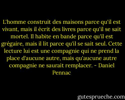 L'homme construit des maisons parce qu'il est vivant, mais il écrit des livres parce qu'il se sait mortel. Il habite en bande parce qu'il est grégaire, mais il lit parce qu'il se sait seul. Cette lecture lui est une compagnie qui ne prend la place d'aucune autre, mais qu'aucune autre compagnie ne saurait remplacer. - Daniel Pennac