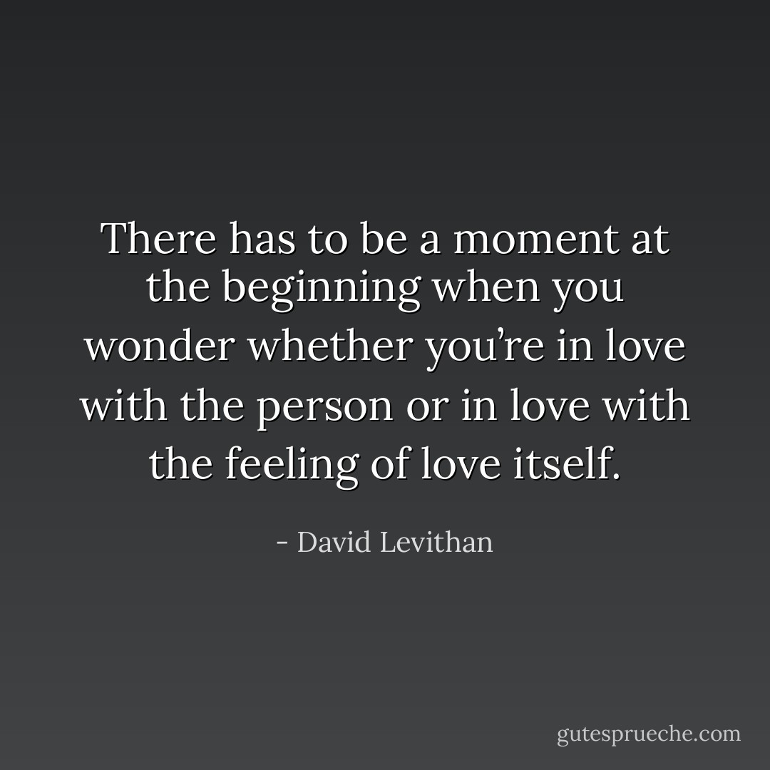 There has to be a moment at the beginning when you wonder whether you’re in love with the person or in love with the feeling of love itself. - David Levithan
