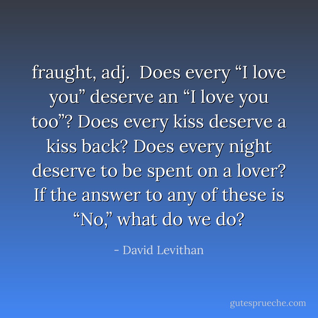 fraught, adj.<br /><br />Does every “I love you” deserve an “I love you too”? Does every kiss deserve a kiss back? Does every night deserve to be spent on a lover?<br />If the answer to any of these is “No,” what do we do? - David Levithan