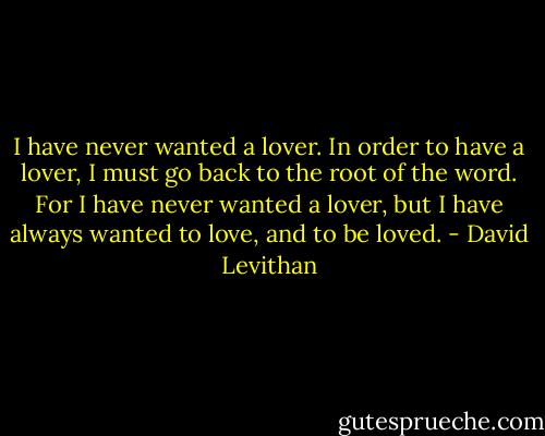 I have never wanted a lover. In order to have a lover, I must go back to the root of the word. For I have never wanted a lover, but I have always wanted to love, and to be loved. - David Levithan