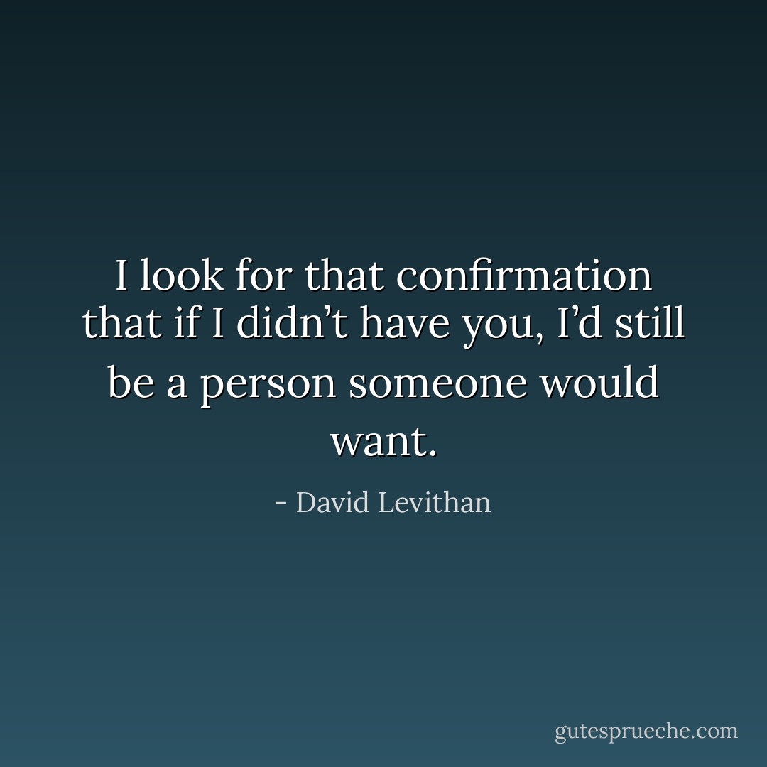 I look for that confirmation that if I didn’t have you, I’d still be a person someone would want. - David Levithan