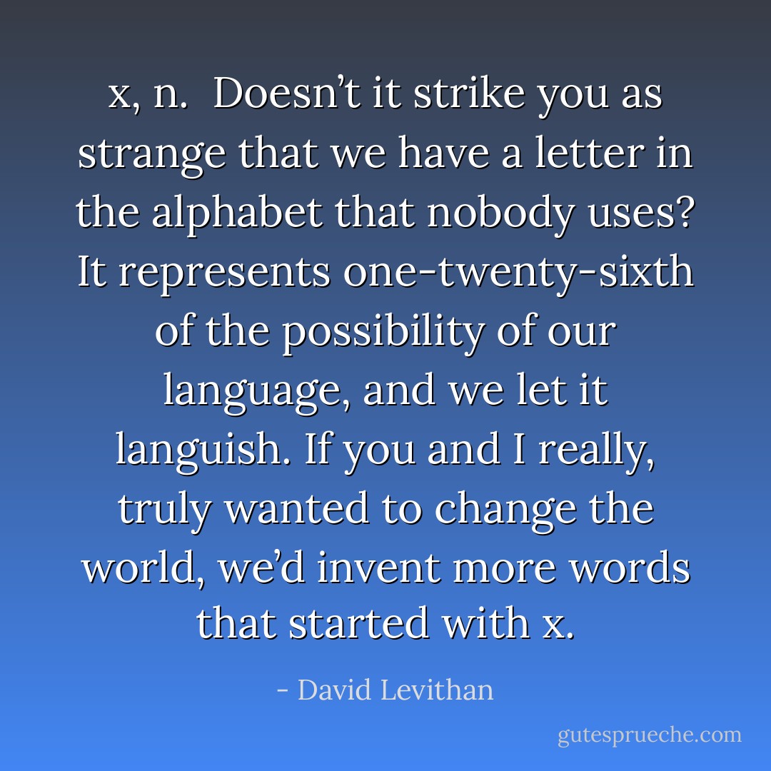 x, n.<br /><br />Doesn’t it strike you as strange that we have a letter in the alphabet that nobody uses? It represents one-twenty-sixth of the possibility of our language, and we let it languish. If you and I really, truly wanted to change the world, we’d invent more words that started with x. - David Levithan