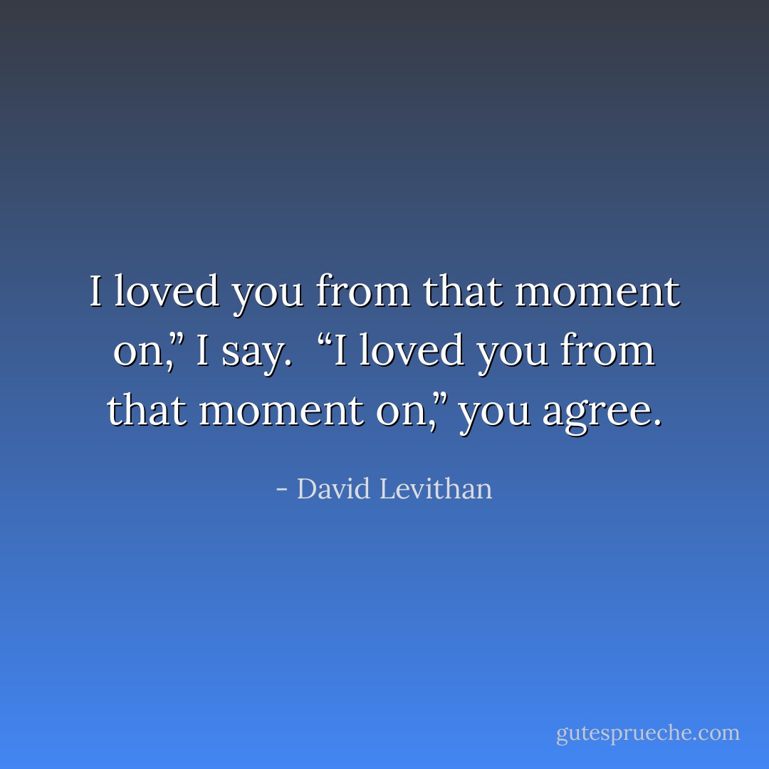 I loved you from that moment on,” I say.<br /><br />“I loved you from that moment on,” you agree. - David Levithan