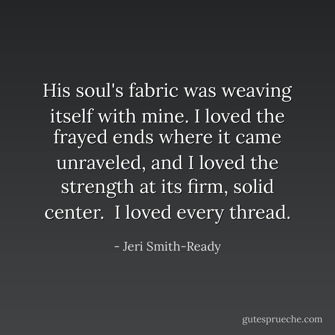 His soul's fabric was weaving itself with mine. I loved the frayed ends where it came unraveled, and I loved the strength at its firm, solid center.<br /><br />I loved every thread. - Jeri Smith-Ready