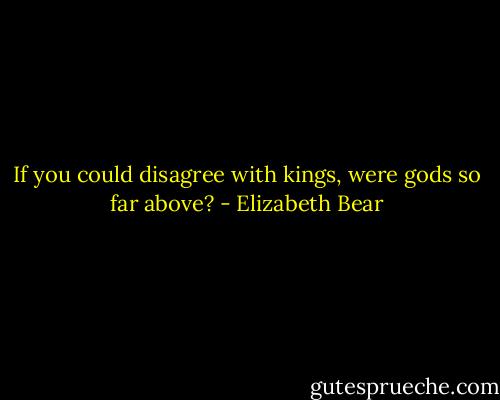If you could disagree with kings, were gods so far above? - Elizabeth Bear