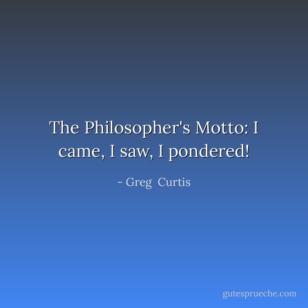 The Philosopher's Motto: I came, I saw, I pondered! - Greg  Curtis