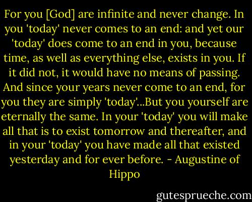 For you [God] are infinite and never change. In you 'today' never comes to an end: and yet our 'today' does come to an end in you, because time, as well as everything else, exists in you. If it did not, it would have no means of passing. And since your years never come to an end, for you they are simply 'today'...But you yourself are eternally the same. In your 'today' you will make all that is to exist tomorrow and thereafter, and in your 'today' you have made all that existed yesterday and for ever before. - Augustine of Hippo