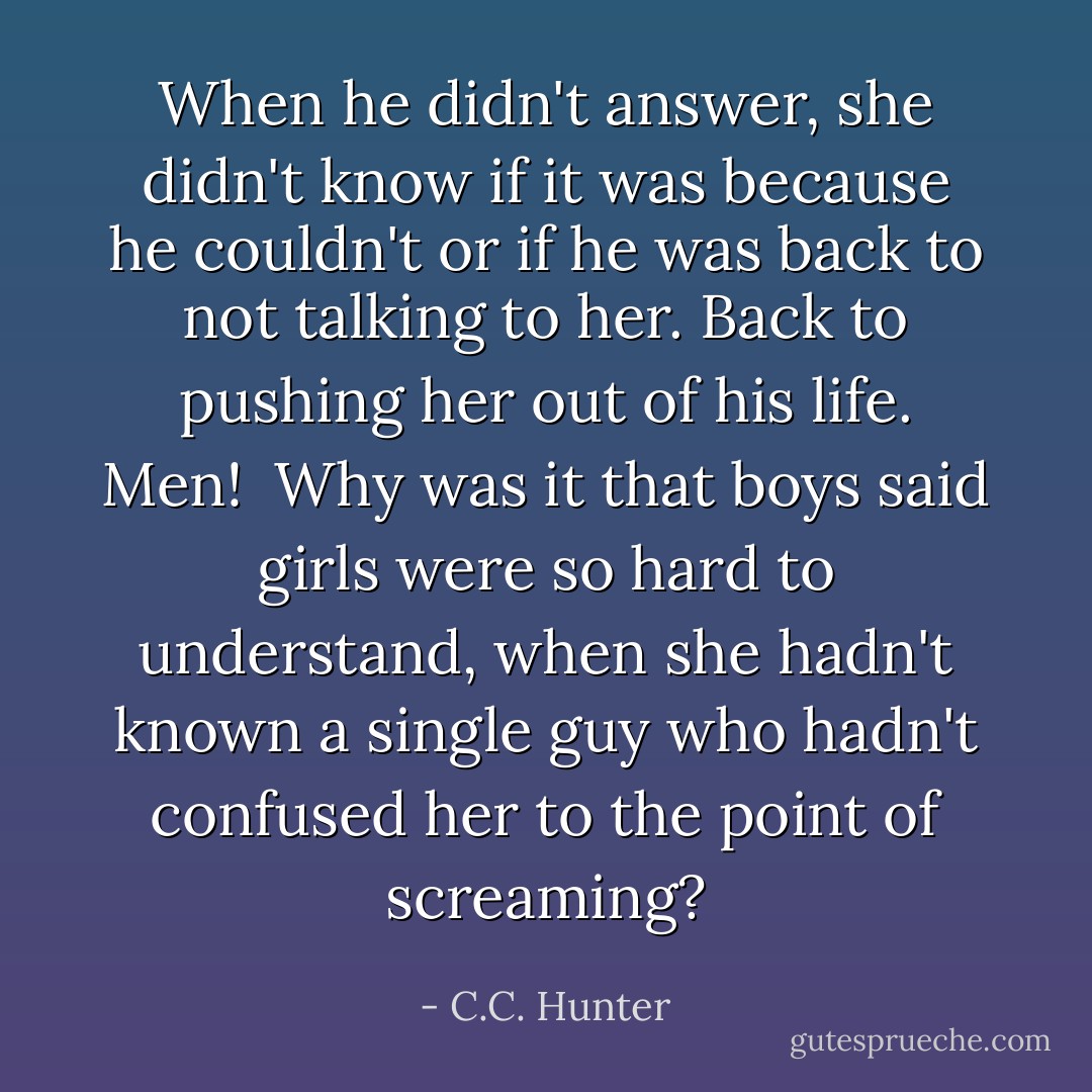 When he didn't answer, she didn't know if it was because he couldn't or if he was back to not talking to her. Back to pushing her out of his life.<br />Men! <br />Why was it that boys said girls were so hard to understand, when she hadn't known a single guy who hadn't confused her to the point of screaming? - C.C. Hunter