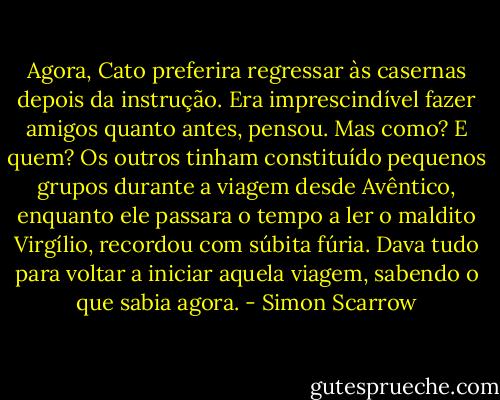 Agora, Cato preferira regressar às casernas depois da instrução. Era imprescindível fazer amigos quanto antes, pensou. Mas como? E quem? Os outros tinham constituído pequenos grupos durante a viagem desde Avêntico, enquanto ele passara o tempo a ler o maldito Virgílio, recordou com súbita fúria. Dava tudo para voltar a iniciar aquela viagem, sabendo o que sabia agora. - Simon Scarrow