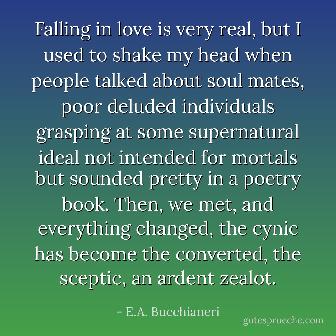 Falling in love is very real, but I used to shake my head when people talked about soul mates, poor deluded individuals grasping at some supernatural ideal not intended for mortals but sounded pretty in a poetry book. Then, we met, and everything changed, the cynic has become the converted, the sceptic, an ardent zealot. - E.A. Bucchianeri