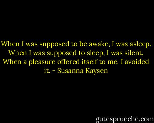 When I was supposed to be awake, I was asleep. When I was supposed to sleep, I was silent. When a pleasure offered itself to me, I avoided it. - Susanna Kaysen