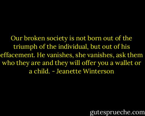 Our broken society is not born out of the triumph of the individual, but out of his effacement. He vanishes, she vanishes, ask them who they are and they will offer you a wallet or a child. - Jeanette Winterson