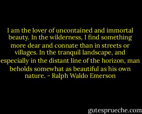 I am the lover of uncontained and immortal beauty. In the wilderness, I find something more dear and connate than in streets or villages. In the tranquil landscape, and especially in the distant line of the horizon, man beholds somewhat as beautiful as his own nature. - Ralph Waldo Emerson