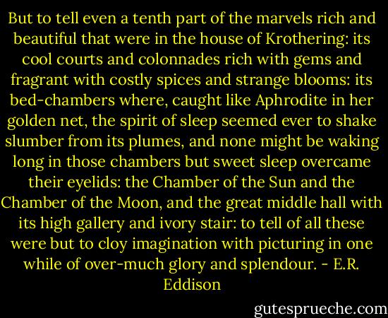 But to tell even a tenth part of the marvels rich and beautiful that were in the house of Krothering: its cool courts and colonnades rich with gems and fragrant with costly spices and strange blooms: its bed-chambers where, caught like Aphrodite in her golden net, the spirit of sleep seemed ever to shake slumber from its plumes, and none might be waking long in those chambers but sweet sleep overcame their eyelids: the Chamber of the Sun and the Chamber of the Moon, and the great middle hall with its high gallery and ivory stair: to tell of all these were but to cloy imagination with picturing in one while of over-much glory and splendour. - E.R. Eddison
