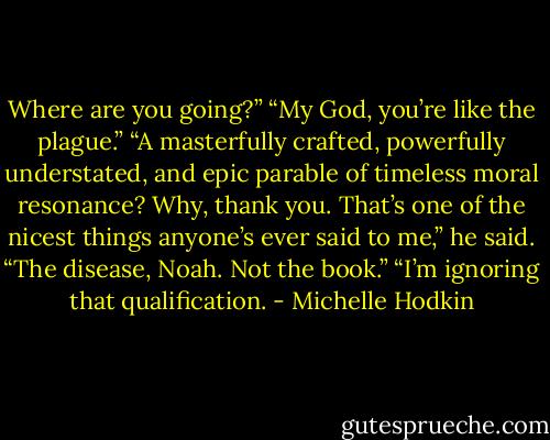 Where are you going?”<br />“My God, you’re like the plague.”<br />“A masterfully crafted, powerfully understated, and epic parable of timeless moral resonance? Why, thank you. That’s one of the nicest things anyone’s ever said to me,” he said.<br />“The disease, Noah. Not the book.”<br />“I’m ignoring that qualification. - Michelle Hodkin