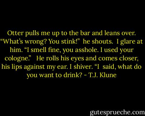Otter pulls me up to the bar and leans over. “What’s wrong? You stink!” <br />he shouts. <br />I glare at him. “I smell fine, you asshole. I used your cologne.” <br /><br />He rolls his eyes and comes closer, his lips against my ear. I shiver. “I <br />said, what do you want to drink? - T.J. Klune