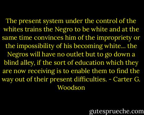 The present system under the control of the whites trains the Negro to be white and at the same time convinces him of the impropriety or the impossibility of his becoming white... the Negros will have no outlet but to go down a blind alley, if the sort of education which they are now receiving is to enable them to find the way out of their present difficulties. - Carter G. Woodson
