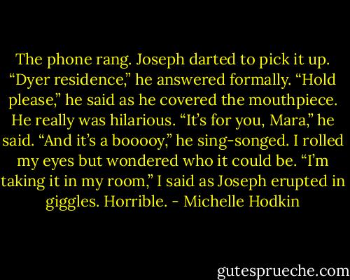 The phone rang. Joseph darted to pick it up.<br />“Dyer residence,” he answered formally.<br />“Hold please,” he said as he covered the mouthpiece. He really was hilarious. “It’s for you, Mara,” he said. “And it’s a booooy,” he sing-songed.<br />I rolled my eyes but wondered who it could be. “I’m taking it in my room,” I said as Joseph erupted in giggles. Horrible. - Michelle Hodkin