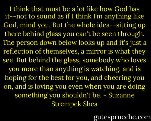 I think that must be a lot like how God has it--not to sound as if I think I'm anything like God, mind you. But the whole idea--sitting up there behind glass you can't be seen through. The person down below looks up and it's just a reflection of themselves, a mirror is what they see. But behind the glass, somebody who loves you more than anything is watching, and is hoping for the best for you, and cheering you on, and is loving you even when you are doing something you shouldn't be. - Suzanne Strempek Shea