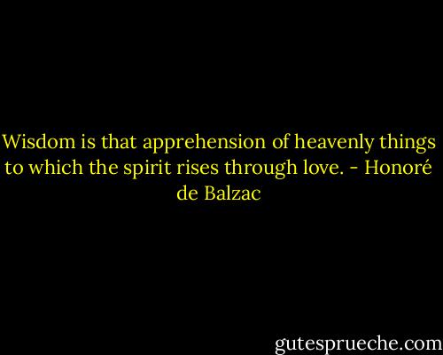 Wisdom is that apprehension of heavenly things to which the spirit rises through love. - Honoré de Balzac