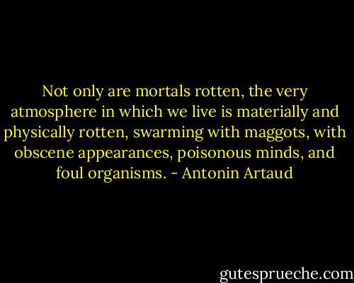 Not only are mortals rotten, the very atmosphere in which we live is materially and physically rotten, swarming with maggots, with obscene appearances, poisonous minds, and foul organisms. - Antonin Artaud