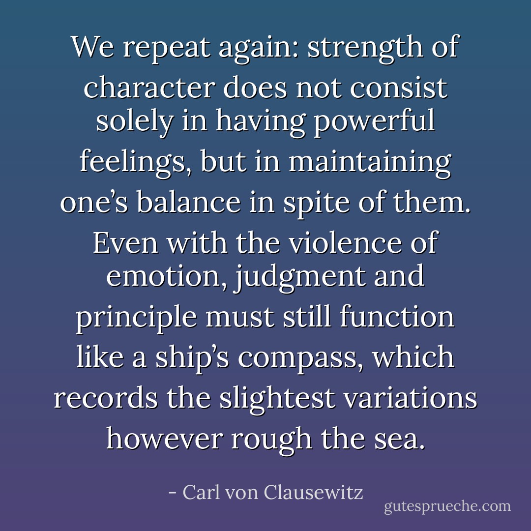 We repeat again: strength of character does not consist solely in having powerful feelings, but in maintaining one’s balance in spite of them. Even with the violence of emotion, judgment and principle must still function like a ship’s compass, which records the slightest variations however rough the sea. - Carl von Clausewitz