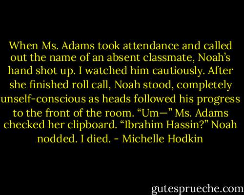 When Ms. Adams took attendance and called out the name of an absent classmate, Noah’s hand shot up. I watched him cautiously. After she finished roll call, Noah stood, completely unself-conscious as heads followed his progress to the front of the room.<br />“Um—” Ms. Adams checked her clipboard. “Ibrahim Hassin?”<br />Noah nodded. I died. - Michelle Hodkin
