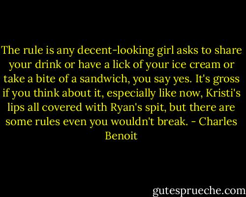 The rule is any decent-looking girl asks to share your drink or have a lick of your ice cream or take a bite of a sandwich, you say yes. It's gross if you think about it, especially like now, Kristi's lips all covered with Ryan's spit, but there are some rules even you wouldn't break. - Charles Benoit