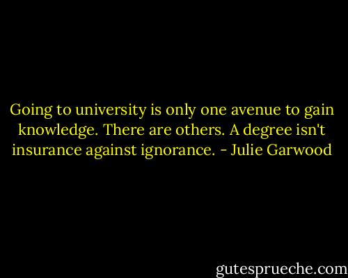 Going to university is only one avenue to gain knowledge. There are others. A degree isn't insurance against ignorance. - Julie Garwood