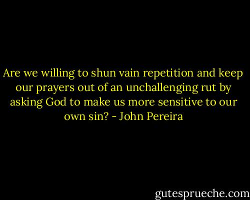 Are we willing to shun vain repetition and keep our prayers out of an unchallenging rut by asking God to make us more sensitive to our own sin? - John Pereira