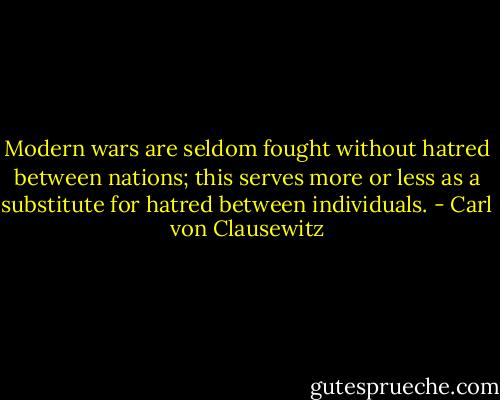 Modern wars are seldom fought without hatred between nations; this serves more or less as a substitute for hatred between individuals. - Carl von Clausewitz
