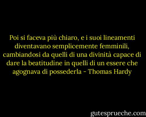 Poi si faceva più chiaro, e i suoi lineamenti diventavano semplicemente femminili, cambiandosi da quelli di una divinità capace di dare la beatitudine in quelli di un essere che agognava di possederla - Thomas Hardy