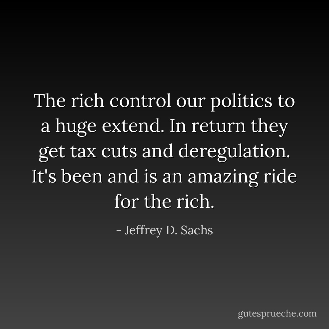 The rich control our politics to a huge extend. In return they get tax cuts and deregulation. It's been and is an amazing ride for the rich. - Jeffrey D. Sachs