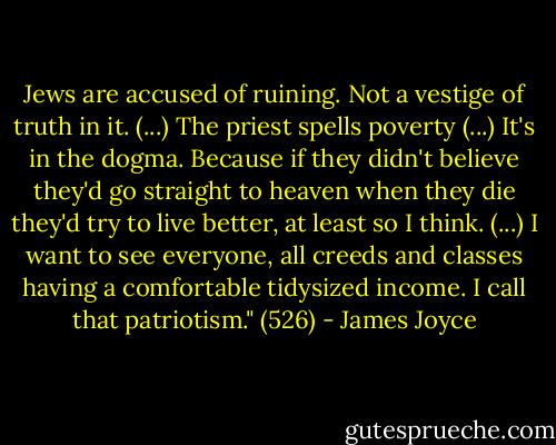 Jews are accused of ruining. Not a vestige of truth in it. (...) The priest spells poverty (...) It's in the dogma. Because if they didn't believe they'd go straight to heaven when they die they'd try to live better, at least so I think. (...) I want to see everyone, all creeds and classes having a comfortable tidysized income. I call that patriotism." (526) - James Joyce