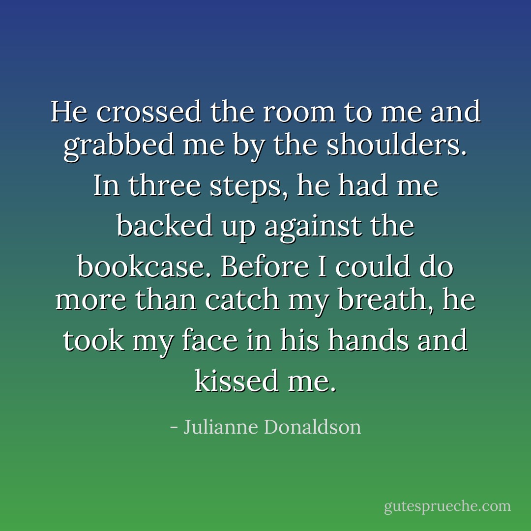 He crossed the room to me and grabbed me by the shoulders. In three steps, he had me backed up against the bookcase. Before I could do more than catch my breath, he took my face in his hands and kissed me. - Julianne Donaldson
