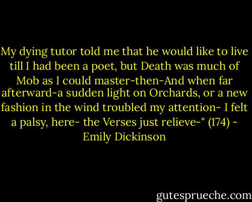My dying tutor told me that he would like to live till I had been a poet, but Death was much of Mob as I could master-then-And when far afterward-a sudden light on Orchards, or a new fashion in the wind troubled my attention- I felt a palsy, here- the Verses just relieve-" (174) - Emily Dickinson