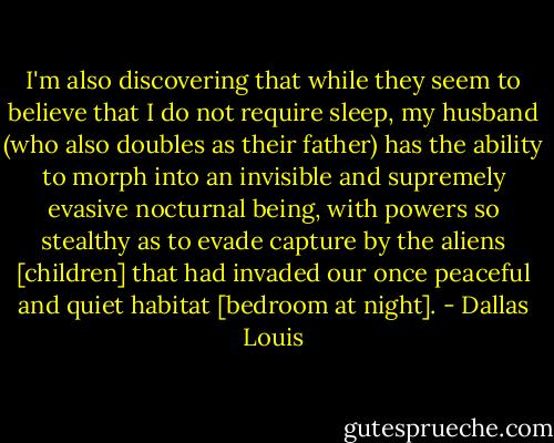 I'm also discovering that while they seem to believe that I do not require sleep, my husband (who also doubles as their father) has the ability to morph into an invisible and supremely evasive nocturnal being, with powers so stealthy as to evade capture by the aliens [children] that had invaded our once peaceful and quiet habitat [bedroom at night]. - Dallas Louis