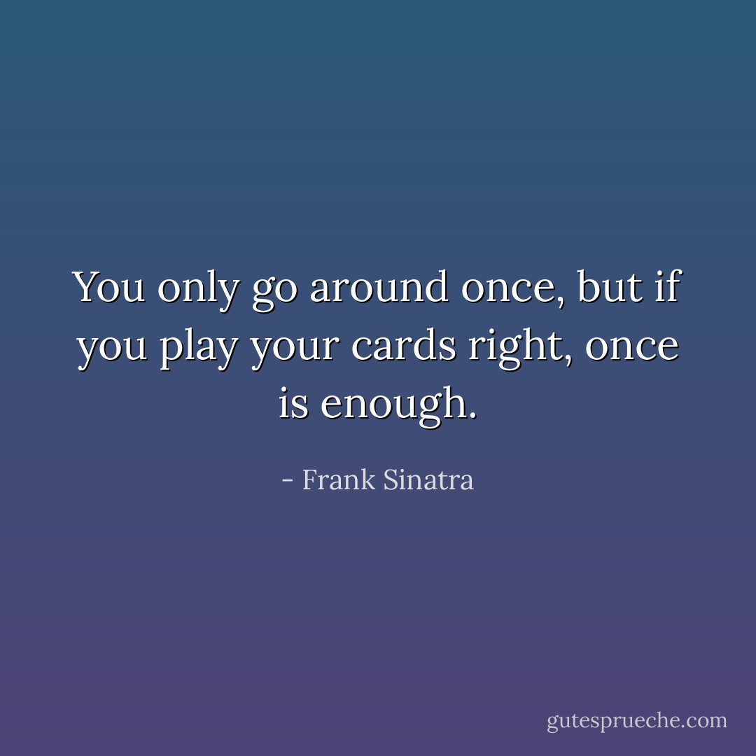 You only go around once, but if you play your cards right, once is enough. - Frank Sinatra