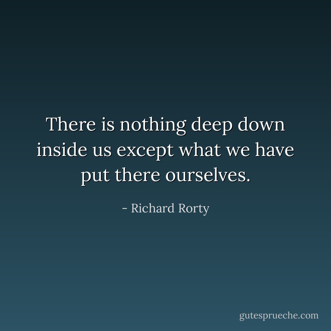 There is nothing deep down inside us except what we have put there ourselves. - Richard Rorty